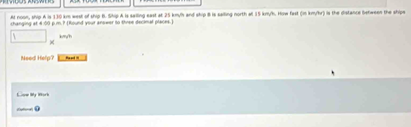 At noon, ship A is 130 km west of ship B. Ship A is sailing east at 25 km/h and ship B is sailing north at 15 km/h. How fast (in km/hr) is the distance between the ships 
changing at 4:00 p.m.? (Round your answer to three decimal places.)
km/h
× 
Need Help? R n 1 
Llow My Work 
(0ptic=ol)