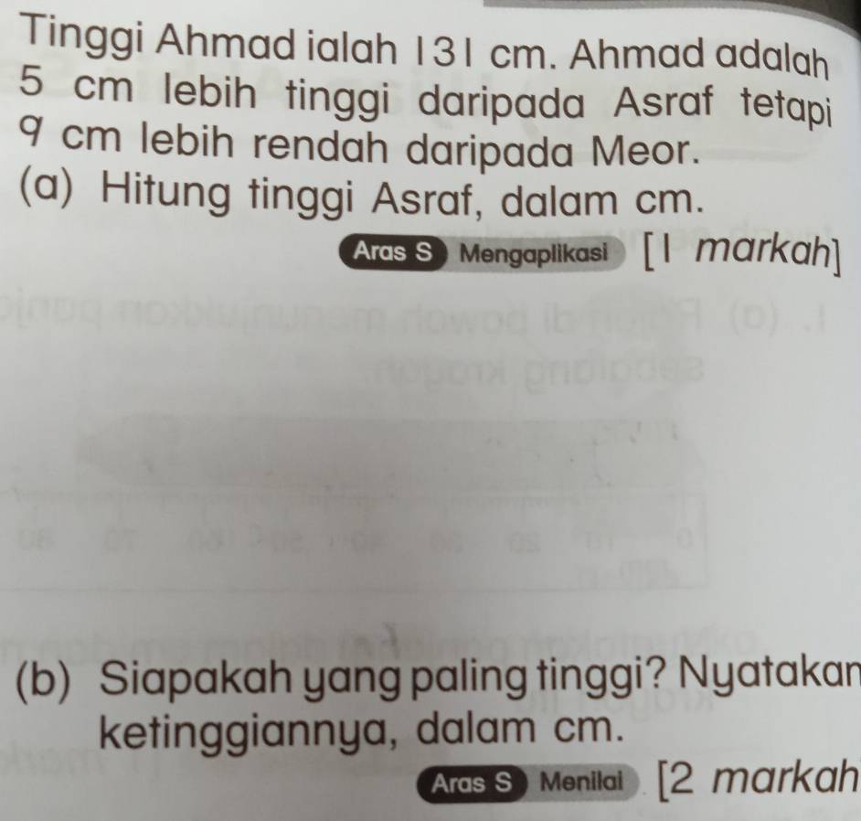 Tinggi Ahmad ialah 131 cm. Ahmad adalah
5 cm lebih tinggi daripada Asraf tetapi
9 cm lebih rendah daripada Meor. 
(a) Hitung tinggi Asraf, dalam cm. 
Aras S Mengaplikasi [I markah] 
(b) Siapakah yang paling tinggi? Nyatakan 
ketinggiannya, dalam cm. 
Aras S Menilai [2 markah