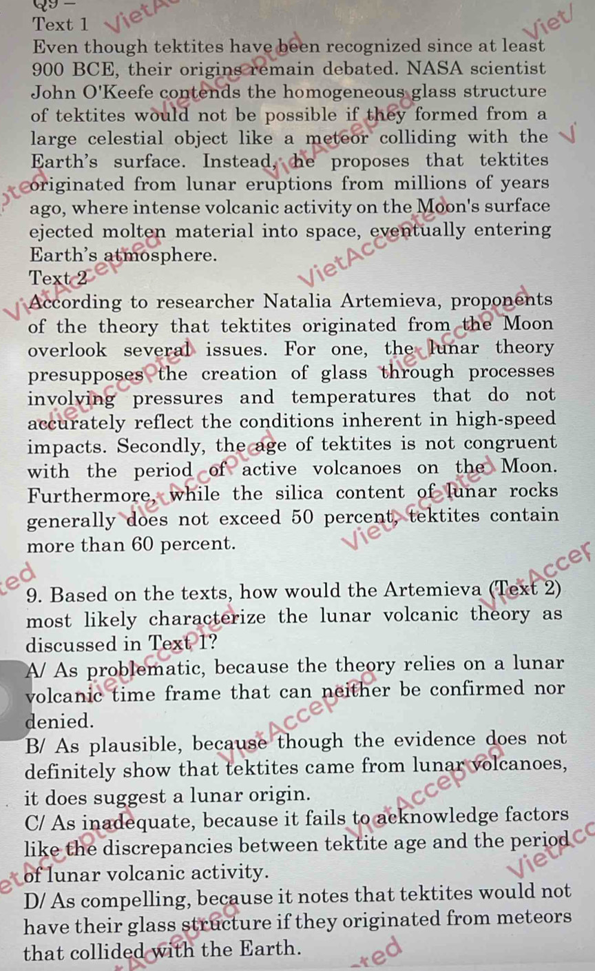 Text 1
Even though tektites have been recognized since at least
900 BCE, their origins remain debated. NASA scientist
John O'Keefe contends the homogeneous glass structure
of tektites would not be possible if they formed from a
large celestial object like a meteor colliding with the
Earth's surface. Instead, he proposes that tektites
originated from lunar eruptions from millions of years 
ago, where intense volcanic activity on the Moon's surface
ejected molten material into space, eventually entering
Earth's atmosphere.
Text 2
According to researcher Natalia Artemieva, proponents
of the theory that tektites originated from the Moon
overlook several issues. For one, the lunar theory
presupposes the creation of glass through processes 
involving pressures and temperatures that do not 
accurately reflect the conditions inherent in high-speed
impacts. Secondly, the age of tektites is not congruent
with the period of active volcanoes on the Moon.
Furthermore, while the silica content of lunar rocks
generally does not exceed 50 percent, tektites contain
more than 60 percent.
9. Based on the texts, how would the Artemieva (Text 2)
most likely characterize the lunar volcanic theory as
discussed in Text 1?
A/ As problematic, because the theory relies on a lunar
volcanic time frame that can neither be confirmed nor
denied.
B/ As plausible, because though the evidence does not
definitely show that tektites came from lunar volcanoes,
it does suggest a lunar origin.
C/ As inadequate, because it fails to acknowledge factors
like the discrepancies between tektite age and the period
of lunar volcanic activity.
D/ As compelling, because it notes that tektites would not
have their glass structure if they originated from meteors
that collided with the Earth.