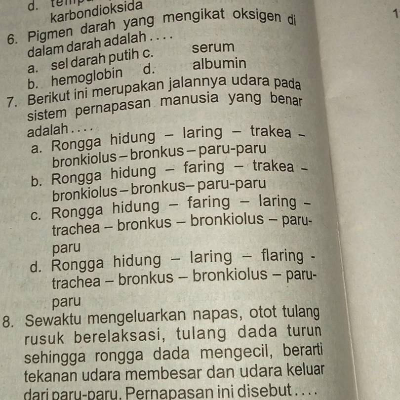 d. temp
karbondioksida
6. Pigmen darah yang mengikat oksigen di
1
dalam darah adalah . . . .
a. sel darah putih c. serum
b. hemoglobin d. albumin
7. Berikut ini merupakan jalannya udara pada
sistem pernapasan manusia yang benar
adalah . . . .
a. Rongga hidung - laring - trakea -
bronkiolus - bronkus - paru-paru
b. Rongga hidung - faring - trakea -
bronkiolus - bronkus- paru-paru
c. Rongga hidung - faring - laring -
trachea - bronkus - bronkiolus - paru-
paru
d. Rongga hidung - laring - flaring -
trachea - bronkus - bronkiolus - paru-
paru
8. Sewaktu mengeluarkan napas, otot tulang
rusuk berelaksasi, tulang dada turun
sehingga rongga dada mengecil, berarti
tekanan udara membesar dan udara keluar
dari paru-paru. Pernapasan ini disebut . . . .