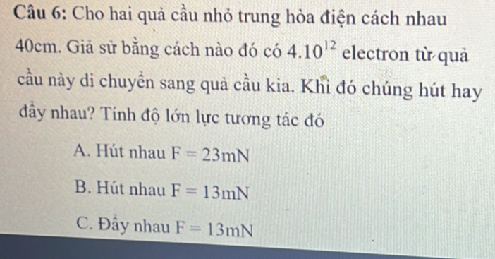 Cho hai quả cầu nhỏ trung hòa điện cách nhau
40cm. Giả sử bằng cách nào đó có 4.10^(12) electron từ quả
cầu này di chuyển sang quả cầu kia. Khỉ đó chúng hút hay
đầy nhau? Tính độ lớn lực tương tác đó
A. Hút nhau F=23mN
B. Hút nhau F=13mN
C. Đầy nhau F=13mN