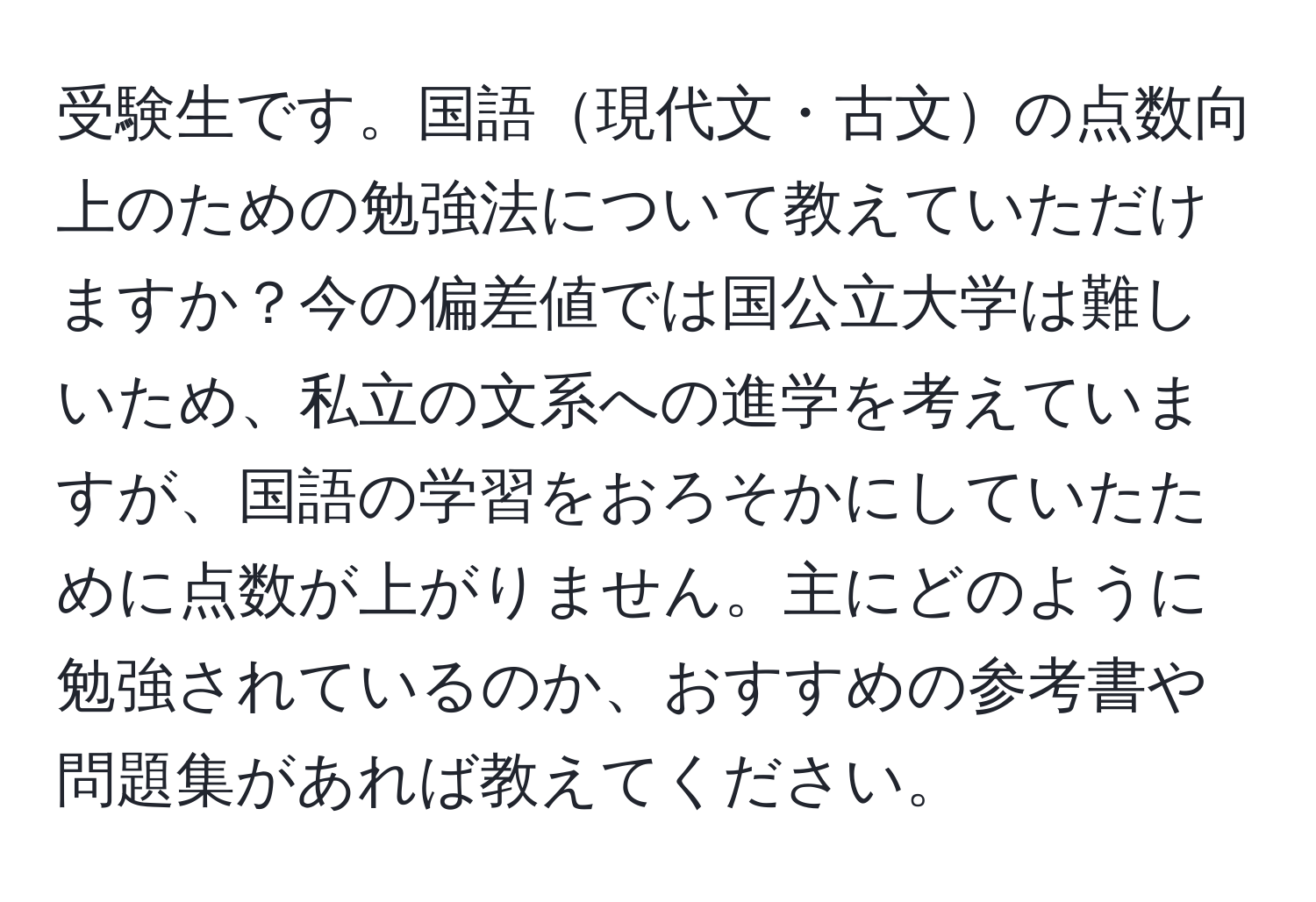 受験生です。国語現代文・古文の点数向上のための勉強法について教えていただけますか？今の偏差値では国公立大学は難しいため、私立の文系への進学を考えていますが、国語の学習をおろそかにしていたために点数が上がりません。主にどのように勉強されているのか、おすすめの参考書や問題集があれば教えてください。