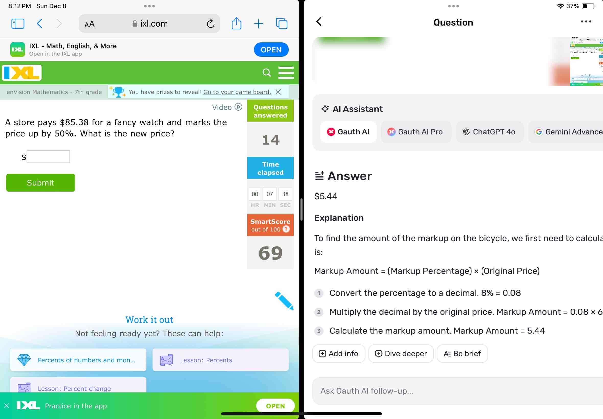 8:12 PM Sun Dec 8 
37% 
AA ixl.com Question 
IXL - Math, English, & More 
IXL Open in the IXL app 
OPEN 
enVision Mathematics - 7th grade You have prizes to reveal! Go to your game board. X 
Video Questions Al Assistant 
answered 
A store pays $85.38 for a fancy watch and marks the 
price up by 50%. What is the new price? Gauth Al Gauth Al Pro ⑤ ChatGPT 4o G Gemini Advance 
14 
S 
Time 
elapsed 
Answer 
Submit 
00 07 38 $5.44
HR MIN SEC 
SmartScore Explanation 
out of 100 @ 
To find the amount of the markup on the bicycle, we first need to calcula
69 is: 
Markup Amount = (Markup Percentage) × (Original Price) 
Convert the percentage to a decimal. 8% =0.08
Multiply the decimal by the original price. Markup Amount =0.08* 6
Work it out 
Not feeling ready yet? These can help: 
Calculate the markup amount. Markup Amount =5.44
Add info Dive deeper A Be brief 
Percents of numbers and mon... Lesson: Percents 
Lesson: Percent change Ask Gauth Al follow-up... 
Practice in the app OPEN