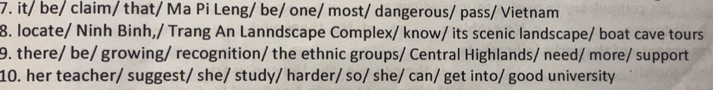 it/ be/ claim/ that/ Ma Pi Leng/ be/ one/ most/ dangerous/ pass/ Vietnam 
8. locate/ Ninh Binh,/ Trang An Lanndscape Complex/ know/ its scenic landscape/ boat cave tours 
9. there/ be/ growing/ recognition/ the ethnic groups/ Central Highlands/ need/ more/ support 
10. her teacher/ suggest/ she/ study/ harder/ so/ she/ can/ get into/ good university