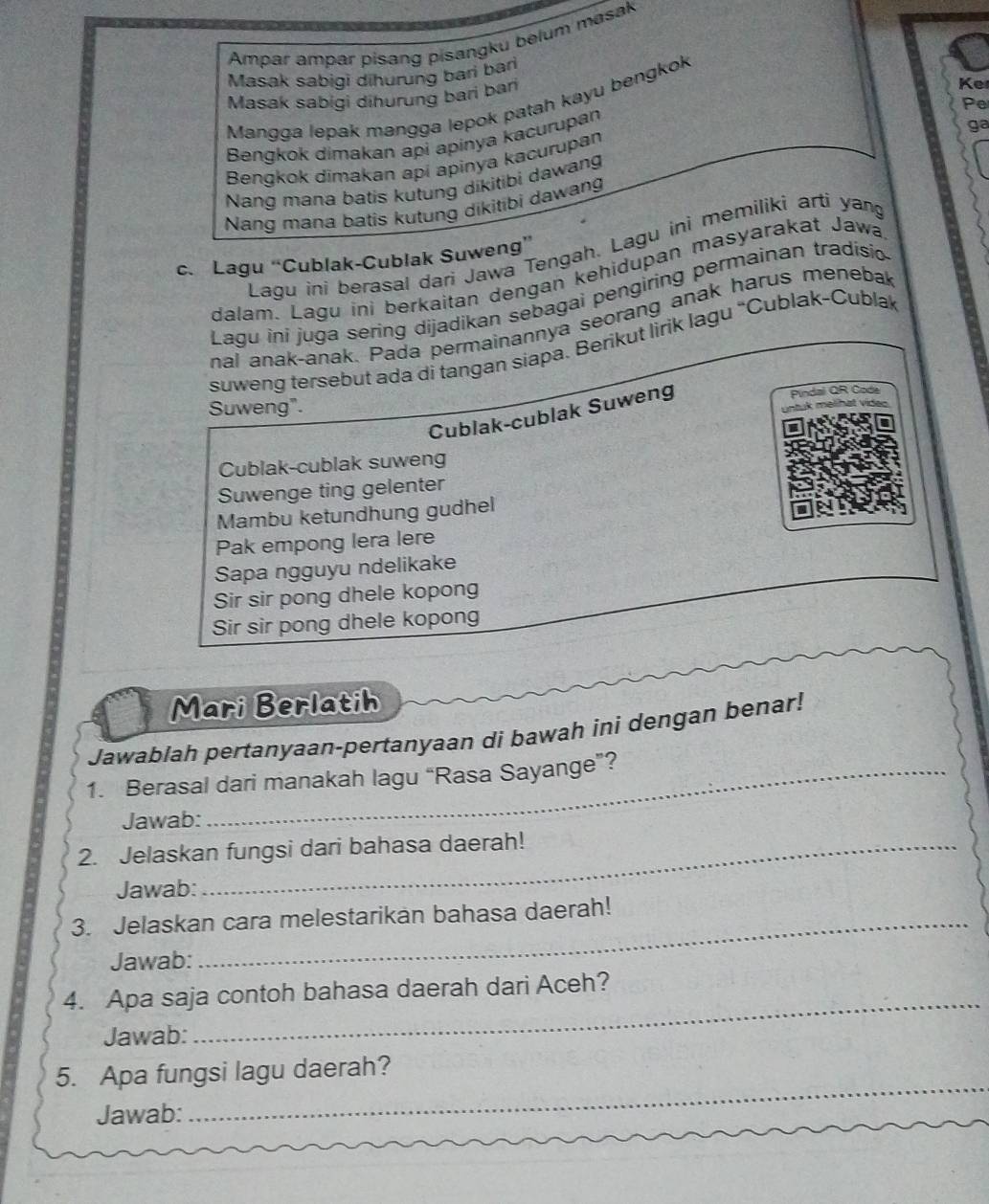 Ampar ampar pisang pisangku belum masak 
Masak sabigi dihurung bari bari 
Masak sabigi dihurung bari bari 
Ke 
Mangga lepak mangga lepok patah kayu bengkok 
Pe 
Bengkok dimakan api apinya kacurupan 
ga 
Bengkok dimakan api apinya kacurupan 
Nang mana batis kutung dikitibi dawang 
Nang mana batis kutung dikitibi dawang 
Lagu ini berasal dari Jawa Tengah. Lagu ini memiliki arti yan 
c. Lagu “Cublak-Cublak Suweng” 
dalam. Lagu ini berkaitan dengan kehidupan masyarakat Jawa 
Lagu ini juga sering dijadikan sebagai pengiring permainan tradisio 
nal anak-anak. Pada permainannya seorang anak harus menebal 
suweng tersebut ada di tangan siapa. Berikut lirik lagu “Cublak-Cubla 
Suweng". Pindal QR Code 
m elhat v 
Cublak-cublak Suweng 
Cublak-cublak suweng 
Suwenge ting gelenter 
Mambu ketundhung gudhel 
Pak empong lera lere 
Sapa ngguyu ndelikake 
Sir sir pong dhele kopong 
Sir sir pong dhele kopong 
Mari Berlatih 
Jawablah pertanyaan-pertanyaan di bawah ini dengan benar! 
1. Berasal dari manakah lagu “Rasa Sayange”? 
Jawab: 
2. Jelaskan fungsi dari bahasa daerah! 
Jawab: 
3. Jelaskan cara melestarikan bahasa daerah! 
Jawab: 
4. Apa saja contoh bahasa daerah dari Aceh? 
Jawab: 
_ 
_ 
5. Apa fungsi lagu daerah? 
Jawab: 
_