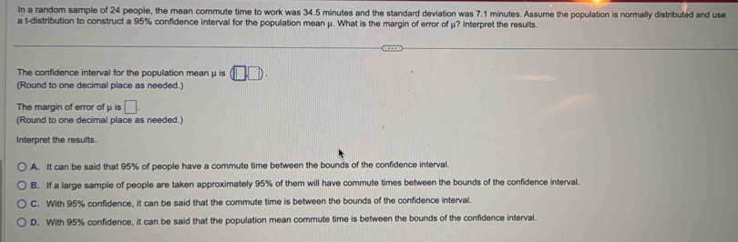 In a random sample of 24 people, the mean commute time to work was 34.5 minutes and the standard deviation was 7.1 minutes. Assume the population is normally distributed and use
a t-distribution to construct a 95% confidence interval for the population mean μ. What is the margin of error of μ? Interpret the results.
The confidence interval for the population mean μ is (□ ,□ ). 
(Round to one decimal place as needed.)
The margin of error of μ is □. 
(Round to one decimal place as needed.)
Interpret the results.
A. It can be said that 95% of people have a commute time between the bounds of the confidence interval.
B. If a large sample of people are taken approximately 95% of them will have commute times between the bounds of the confidence interval
C. With 95% confidence, it can be said that the commute time is between the bounds of the confidence interval
D. With 95% confidence, it can be said that the population mean commute time is between the bounds of the confidence interval.