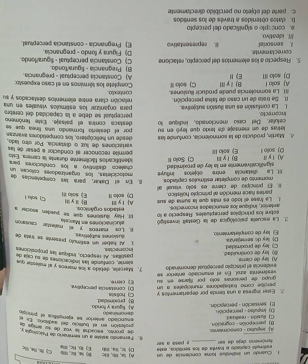 Cuando un individuo toma conciencia de un A) la, IIb, Ⅲc B) la, Ilc, Illb C) Ib, Ila, Illc
estímulo captado a través de los sentidos, este D) lc, Ila, IIlb E) lb, llc, Illa
fenómeno deja de ser _y pasa a ser
_
6. Fernando asiste a un seminario de Psicología y.
A) impulso - conocimiento.
de pronto, escucha la voz de su amiga de
B) percepción - cognición.
profesión en el bullicio del auditorio. En el
C) ilusión - realidad.
enunciado anterior se ejemplifica el principio
denominado
D) impulso - percepción. A) figura y fondo.
E) sensación - percepción.
B) proximidad.
2. Ester ingresa a una tienda por departamentos y C) holista. D) conslancia perceptiva.
percibe como trabajadores municipales a un
grupo de personas solo por fijarse en su E)cierre.
vestimenta azul. En el enunciado anterior se
evidencia el principio perceptual denominado 7. Marcela, debido a los mareos y al malestar que
siente, confunde las indicaciones de su caja de
A) ley de cierre.
B) ley de continuidad.
pastillas. AI respecto, indique las proposiciones
C) ley de proximidad.
incorrectas.
D) ley do semejanza.
1. AI haber un estímulo presente se trata de
E) ley de completamiento.
ilusiones subjetivas.
II. Los mareos y el malestar causaron
3. La escuela psicológica de la Gestalt investigó
alucinaciones en Marcela.
sobre los principios perceptuales. Respecto a lo III. Hay ilusiones que se pueden asociar a
anterior, indique los enunciados incorrectos.
estados orgánicos.
I. La frase el todo es más que la suma de sus A) ⅠyⅢ B)ⅡyⅢ
C) solo l
partes hace mención al principio holístico. D) solo II E) solo III
II. El principio de cierre es solo visual al
momento de completar estímulos captados. 8. En el Dakar, para las competencias de
III. La distancia entre objetos influye motocicletas, los organizadores colocan un
significativamente en la ley de proximidad. chaleco distintivo a los conductores para
A)ⅠyⅡ B)ⅠyⅢ C) Solo II identificarlos fácilmente durante la carrera. Esto
D) solo I E) solo III permite reconocer al conductor a pesar de las
variaciones de luz o distancia. Por otro lado,
4. Martín, producto de la somnolencia, confunde las desde un helicóptero, los competidores avanzan
letras de un mensaje de texto que leyó en su por el desierto formando una línea que se
celular. Del caso mencionado, indique lo destaca contra el paisaje. Este fenómeno
incorrecto.
perceptual se debe a la capacidad del cerebro
I. La confusión es una ilusión subjetiva. para organizar los estímulos visuales en una
II. Se trata de un caso de falsa percepción. relación clara entre elementos destacados y su
III. La somnolencia puede producir ilusiones. contexto.
A) solo l B)ⅠyⅢ C) solo II  Complete los términos en el caso expuesto:
D) solo III E)Ⅱ A) Constancia perceptual - pregnancia.
B) Pregnancia - figura/fondo.
5. Respecto a los elementos del percepto, relacione C) Constancia perceptual - figura/fondo.
correctamente. D) Figura y fondo - pregnancia.
l. sensorial II. representativo E) Pregnancia - constancia perceptual.
III. ideativo.
a.concepto o significado del percepto
b. datos obtenidos a través de los sentidos
c. parte del objeto no percibido directamente