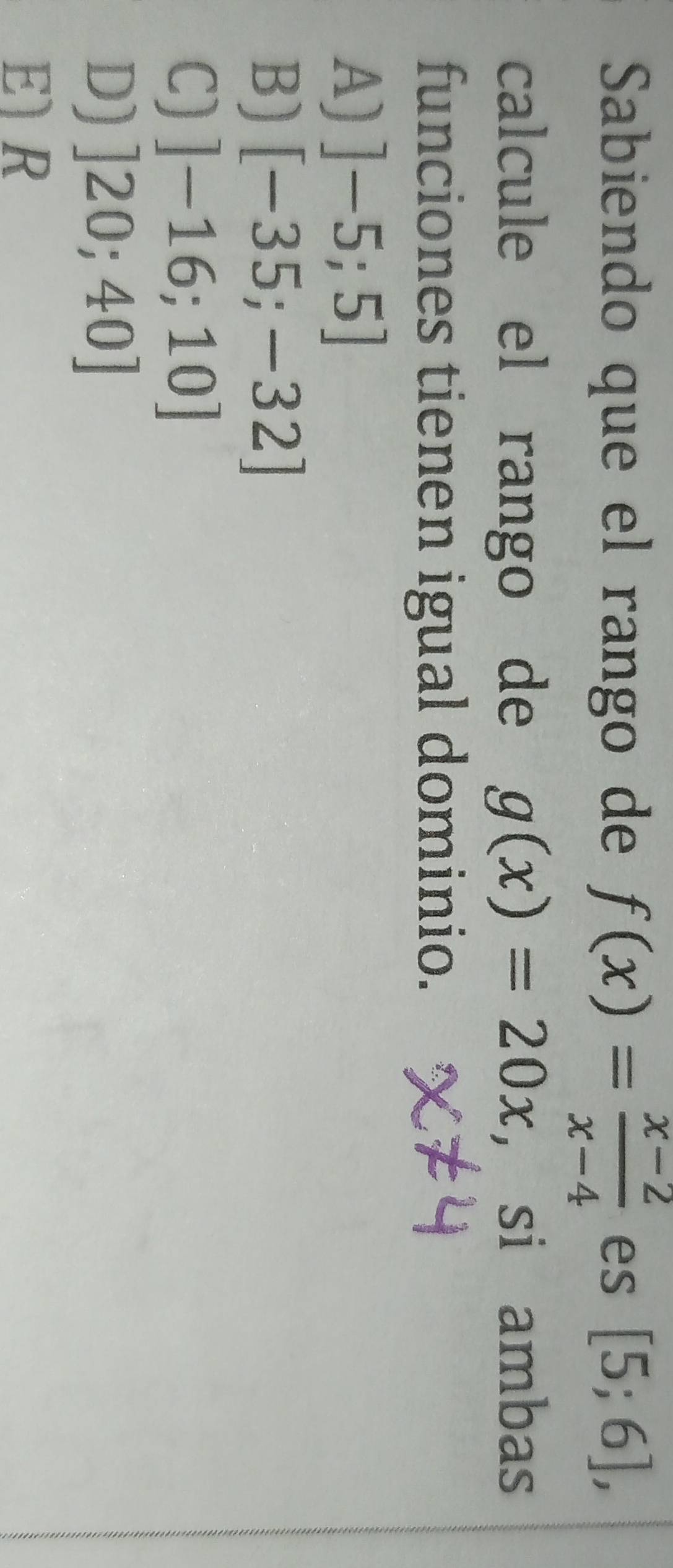 Sabiendo que el rango de f(x)= (x-2)/x-4  es [5;6], 
calcule el rango de g(x)=20x , si ambas
funciones tienen igual dominio.
A) ]-5;5]
B) [-35;-32]
C) ]-16;10]
D) ]20;40]
E R