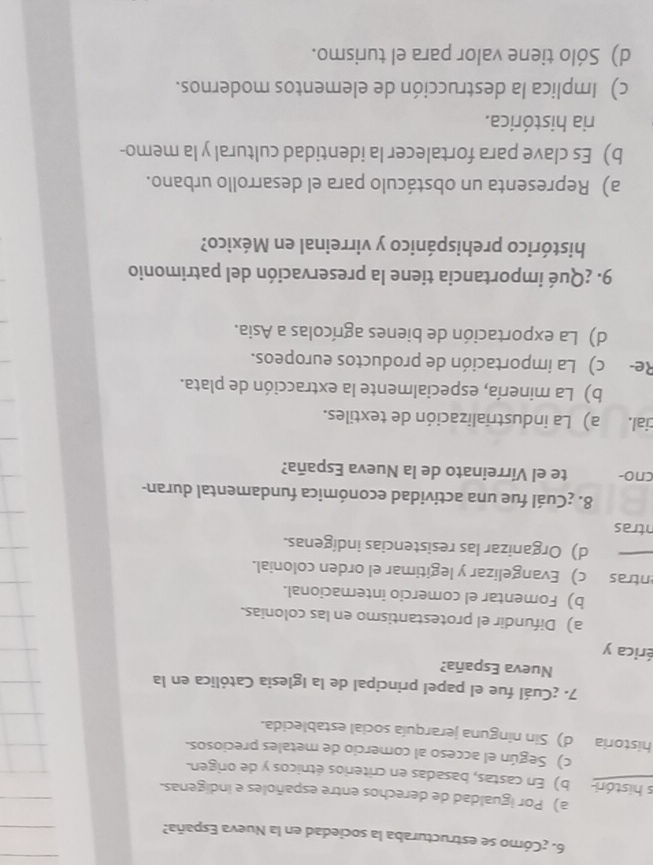 ¿Cómo se estructuraba la sociedad en la Nueva España?
a) Por igualdad de derechos entre españoles e indígenas.
s históri b) En castas, basadas en criterios étnicos y de origen.
c) Según el acceso al comercio de metales preciosos.
historia d) Sin ninguna jerarquía social establecida.
7. ¿Cuál fue el papel principal de la Iglesia Católica en la
Nueva España?
érica y
a) Difundir el protestantismo en las colonias.
b) Fomentar el comercio internacional.
entras c) Evangelizar y legitimar el orden colonial.
d) Organizar las resistencias indígenas.
ntras
8. ¿Cuál fue una actividad económica fundamental duran-
cno- te el Virreinato de la Nueva España?
cial. a) La industrialización de textiles.
b) La minería, especialmente la extracción de plata.
Re- c) La importación de productos europeos.
d) La exportación de bienes agrícolas a Asia.
9. ¿Qué importancia tiene la preservación del patrimonio
histórico prehispánico y virreinal en México?
a) Representa un obstáculo para el desarrollo urbano.
b) Es clave para fortalecer la identidad cultural y la memo-
ria histórica.
c) Implica la destrucción de elementos modernos.
d) Sólo tiene valor para el turismo.