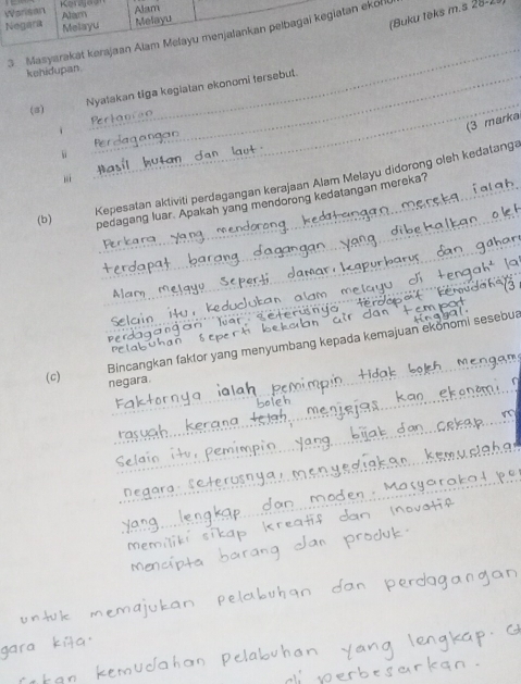 Warisan Kerajaar Alam 
(Buku teks m.s 28-) 
Negara Alam 
Melayu Melayu 
3. Masyarakat karajaan Alam Melayu menjalankan pelbagai kegiatan ekof 
kehidupan. 
Nyatakan tiga kegiatan ekonomi fersebut. 
(a) 
_ 
_ 
(3 marka 
jì 
Kepesatan aktiviti perdagangan kerajaan Alam Melayu didorong oleh kedatang 
_ 
(b) pedagang luar. Apakah yang mendorong kedatangan mereka? 
_ 
_ 

_ 
Bincangkan faktor yang menyumbang kepada kemajuan ekonomi sesebua 
_ 
(c) negara.