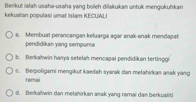 Berikut ialah usaha-usaha yang boleh dilakukan untuk mengukuhkan
kekuatan populasi umat Islam KECUALI
a. Membuat perancangan keluarga agar anak-anak mendapat
pendidikan yang sempurna
b. Berkahwin hanya setelah mencapai pendidikan tertinggi
c. Berpoligami mengikut kaedah syarak dan melahirkan anak yang
ramai
d. Berkahwin dan melahirkan anak yang ramai dan berkualiti