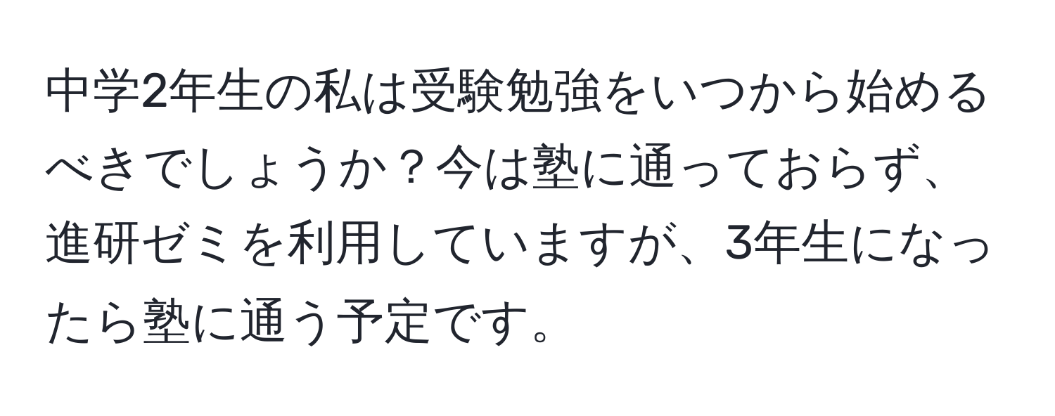 中学2年生の私は受験勉強をいつから始めるべきでしょうか？今は塾に通っておらず、進研ゼミを利用していますが、3年生になったら塾に通う予定です。