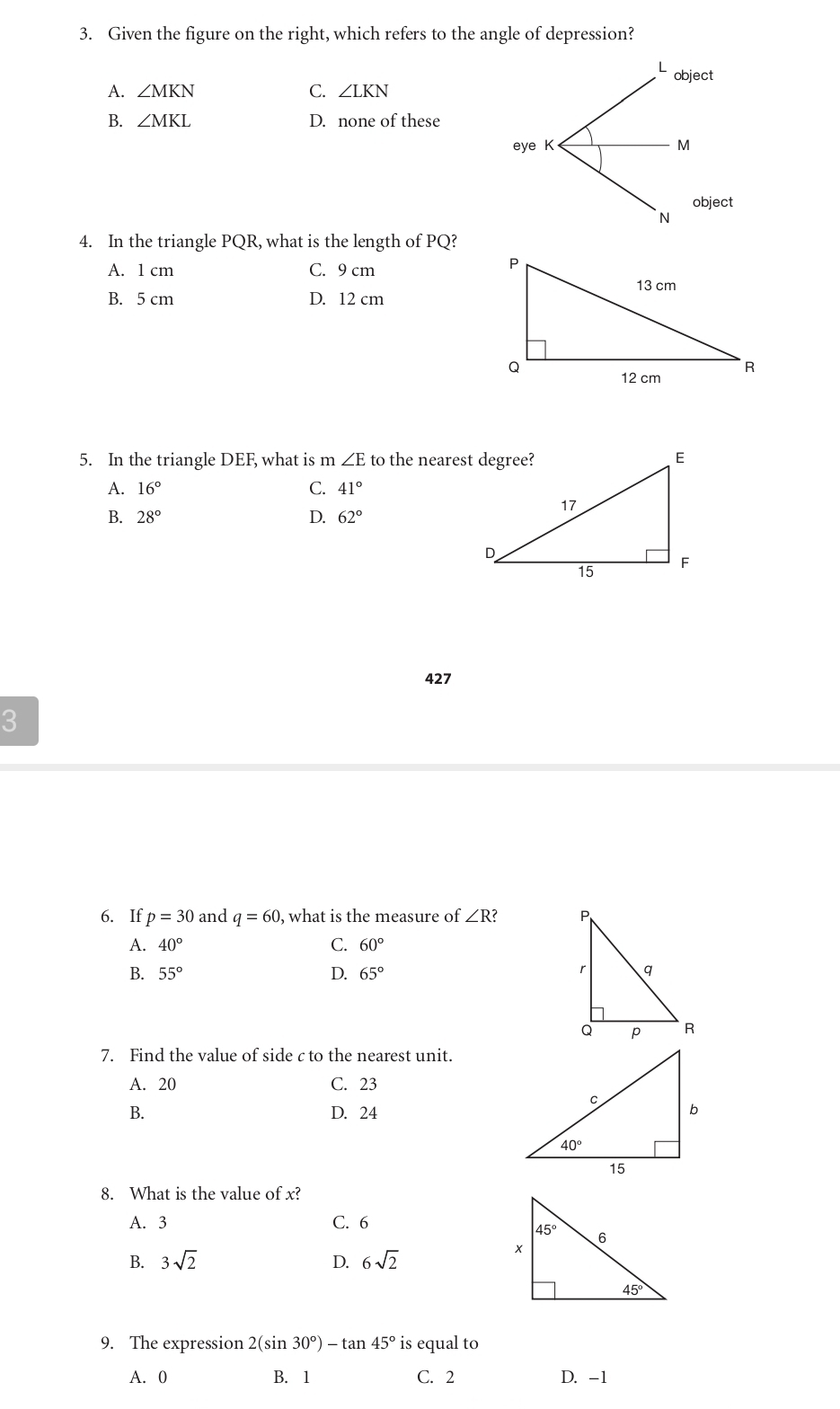 Given the figure on the right, which refers to the angle of depression?
L object
A. ∠ MKN C. ∠ LKN
B. ∠ MKL D. none of these
eye K M
object
`n
4. In the triangle PQR, what is the length of PQ?
A. 1 cm C. 9 cm
B. 5 cm D. 12 cm
5. In the triangle DEF, what is m ∠ E to the nearest degree?
A. 16° C. 41°
B. 28° D. 62°
427
3
6. If p=30 and q=60 , what is the measure of ∠ R?
A. 40° C. 60°
B. 55° D. 65°
7. Find the value of side c to the nearest unit.
A. 20 C. 23
B. D. 24
8. What is the value of x?
A. 3 C. 6
B. 3sqrt(2) 6sqrt(2)
D.
9. The expression 2(sin 30°)-tan 45° is equal to
A. 0 B. 1 C. 2 D. -1