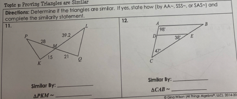 Topic 3: Proving Triangles are Similar
Directions: Determine if the triangles are similar. If yes, state how (by AA~, SSS~, or SAS~) and
complete the similarity statement. 12. 
11. L
P 39.2 
28
M
15 21 Q
K
Similar By:_
Similar By:_
△ CABsim _
△ PKMsim _
# Gina Wilson (All Things Algebra®, LLC), 2014-20