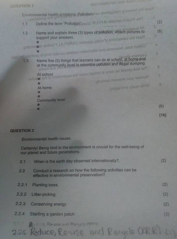 WOITAF04H
Environmental health problems: Pollutioneus cootanien pniwoliot ent a9 
j q a n 
1.1 Define the term "Pollution" se0D AUOR to ataiancs los (2)
1.2 Name and explain three (3) types of pollution. Attach pictures to (8)
support your answers.
gnibnoo mot
moheg of amit tostnoo abiatuo noitermoini bas 
1.3 Name five (5) things that learners can do at school, at home and
at the community level to minimize pollution and illegal dumping.
siviique ertf nétiqu looriée uo de a s t or
At school
woy redmul
At home
digel bns vlteen omW
Community level
(6)
[16]
QUESTION 2
Environmental health issues.
Certainly! Being kind to the environment is crucial for the well-being of
our planet and future generations.
2.1 When is the earth day observed internationally?. (2)
2,2 Conduct a research on how the following activities can be
effective in environmental preservation?.
2.2.1 Planting trees. (2)
2.2.2 Litter-picking. (2)
2.2.3 Conserving energy (2)
2.2.4 Starting a garden patch (2)
R e uce, Re-use and Perycla ( RR R )