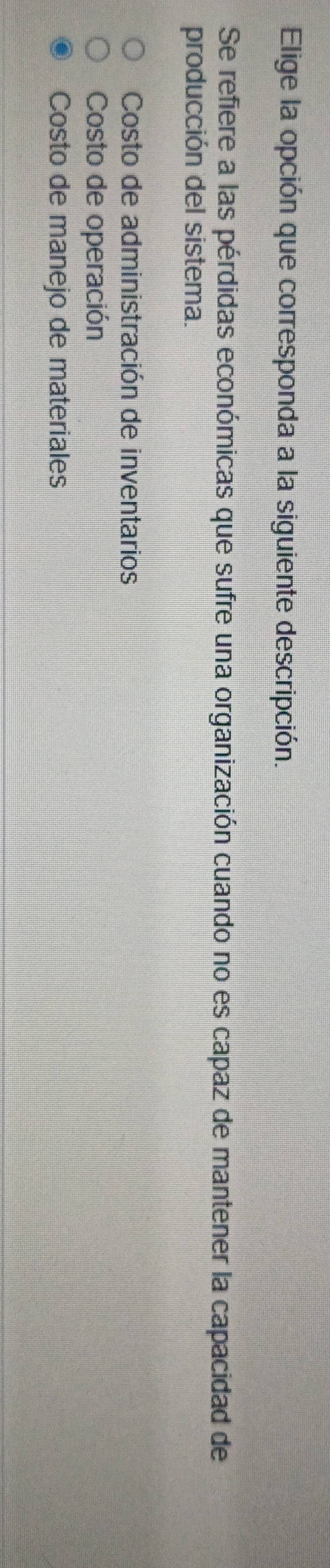 Elige la opción que corresponda a la siguiente descripción.
Se refiere a las pérdidas económicas que sufre una organización cuando no es capaz de mantener la capacidad de
producción del sistema.
Costo de administración de inventarios
Costo de operación
Costo de manejo de materiales