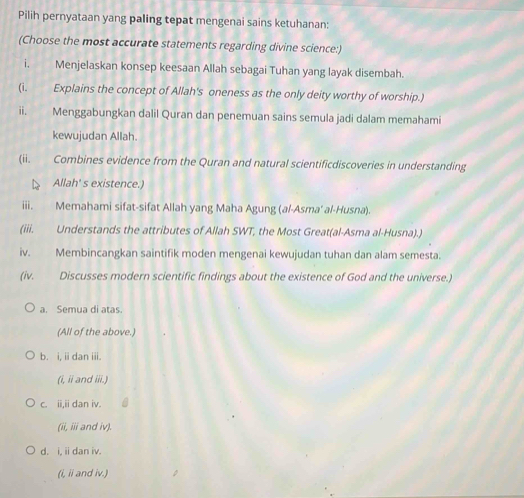 Pilih pernyataan yang paling tepat mengenai sains ketuhanan:
(Choose the most accurate statements regarding divine science:)
i. Menjelaskan konsep keesaan Allah sebagai Tuhan yang layak disembah.
(i. Explains the concept of Allah's oneness as the only deity worthy of worship.)
ii. Menggabungkan dalil Quran dan penemuan sains semula jadi dalam memahami
kewujudan Allah.
(ii. Combines evidence from the Quran and natural scientificdiscoveries in understanding
Allah' s existence.)
iii. Memahami sifat-sifat Allah yang Maha Agung (al-Asma' al-Husna).
(iii. Understands the attributes of Allah SWT, the Most Great(al-Asma al-Husna).)
iv. Membincangkan saintifik moden mengenai kewujudan tuhan dan alam semesta.
(iv. Discusses modern scientific findings about the existence of God and the universe.)
a. Semua di atas.
(All of the above.)
b. i, ii dan iii.
(i, ii and iii.)
c. ii,ii dan iv.
(ii, iii and iv).
d. i, ii dan iv.
(i, ii and iv.)