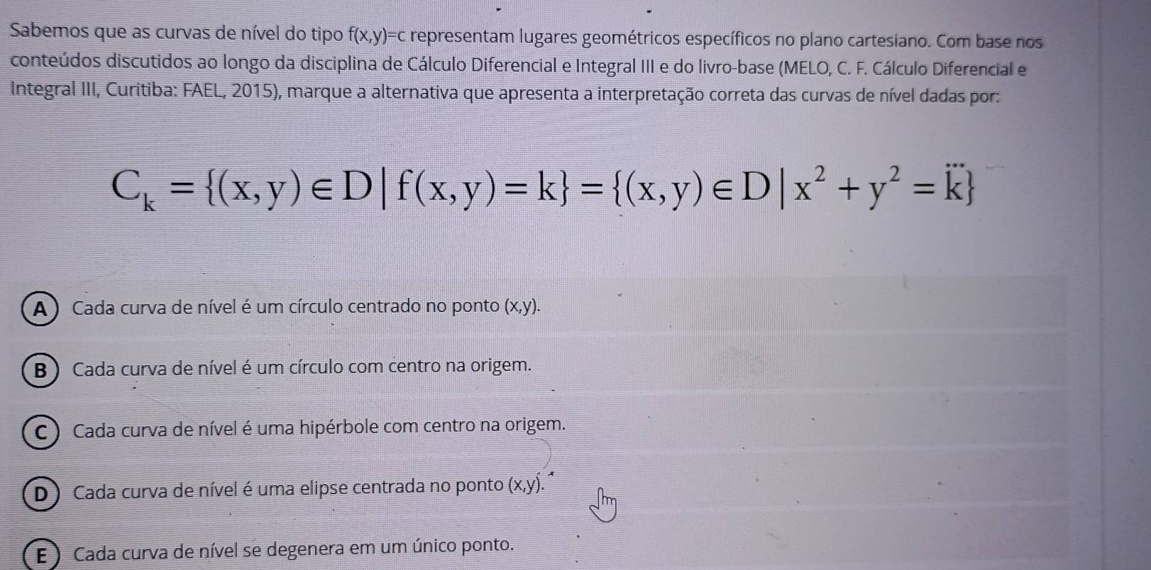 Sabemos que as curvas de nível do tipo f(x,y)=c representam lugares geométricos específicos no plano cartesiano. Com base nos
conteúdos discutidos ao longo da disciplina de Cálculo Diferencial e Integral III e do livro-base (MELO, C. F. Cálculo Diferencial e
Integral III, Curitiba: FAEL, 2015), marque a alternativa que apresenta a interpretação correta das curvas de nível dadas por:
C_k= (x,y)∈ D|f(x,y)=k = (x,y)∈ D|x^2+y^2=k
A) Cada curva de nível é um círculo centrado no ponto (x,y).
B ) Cada curva de nível é um círculo com centro na origem.
C ) Cada curva de nível é uma hipérbole com centro na origem.
D) Cada curva de nível é uma elipse centrada no ponto (x,y)
E ) Cada curva de nível se degenera em um único ponto.