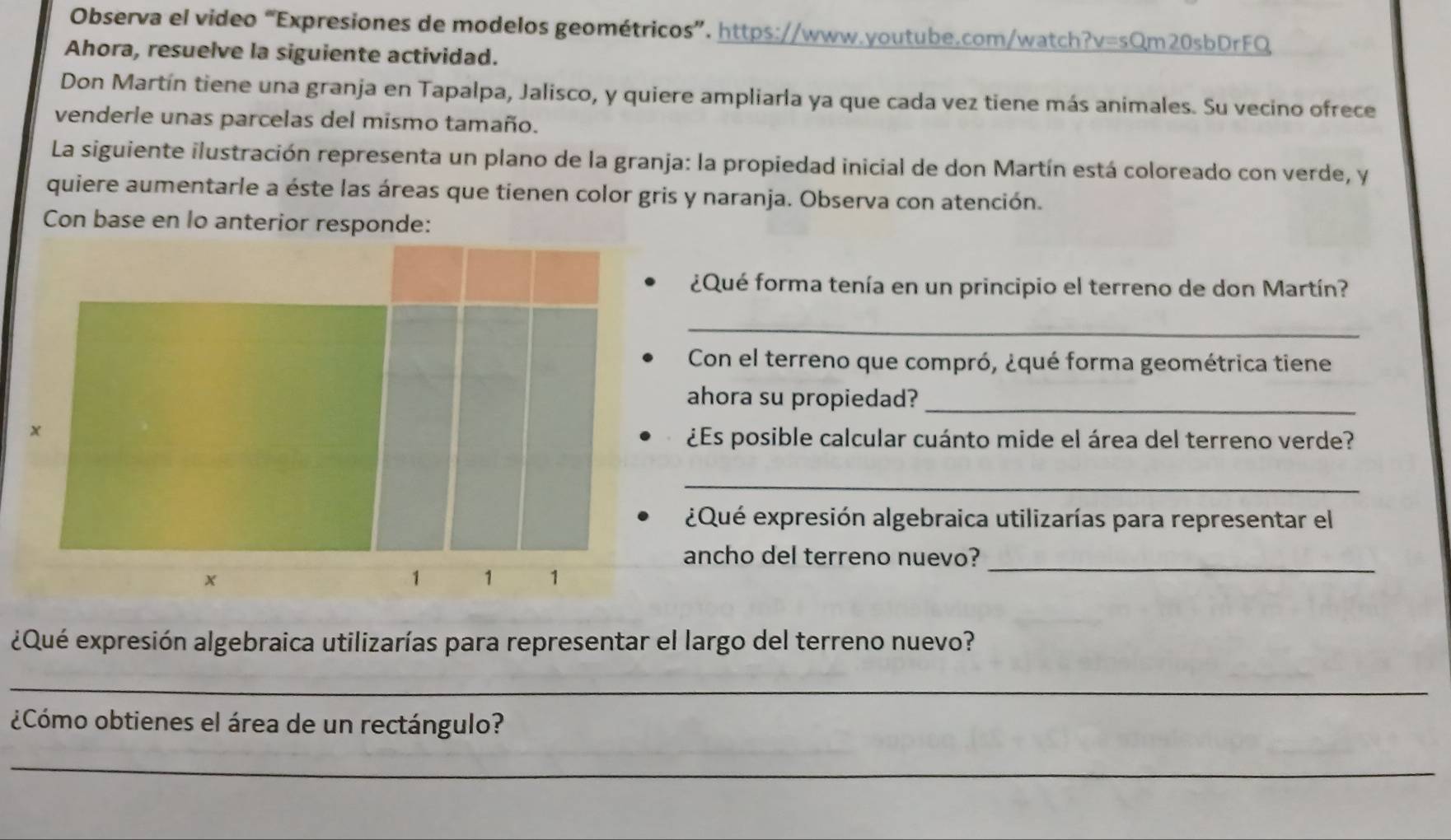 Observa el video “Expresiones de modelos geométricos”. https://www.youtube.com/watch?v=sQm20sbDrFQ 
Ahora, resuelve la siguiente actividad. 
Don Martín tiene una granja en Tapalpa, Jalisco, y quiere ampliarla ya que cada vez tiene más animales. Su vecino ofrece 
venderle unas parcelas del mismo tamaño. 
La siguiente ilustración representa un plano de la granja: la propiedad inicial de don Martín está coloreado con verde, y 
quiere aumentarle a éste las áreas que tienen color gris y naranja. Observa con atención. 
Con base en lo anterior responde: 
¿Qué forma tenía en un principio el terreno de don Martín? 
_ 
Con el terreno que compró, ¿qué forma geométrica tiene 
ahora su propiedad?_ 
¿Es posible calcular cuánto mide el área del terreno verde? 
_ 
¿Qué expresión algebraica utilizarías para representar el 
ancho del terreno nuevo?_ 
¿Qué expresión algebraica utilizarías para representar el largo del terreno nuevo? 
_ 
¿Cómo obtienes el área de un rectángulo? 
_