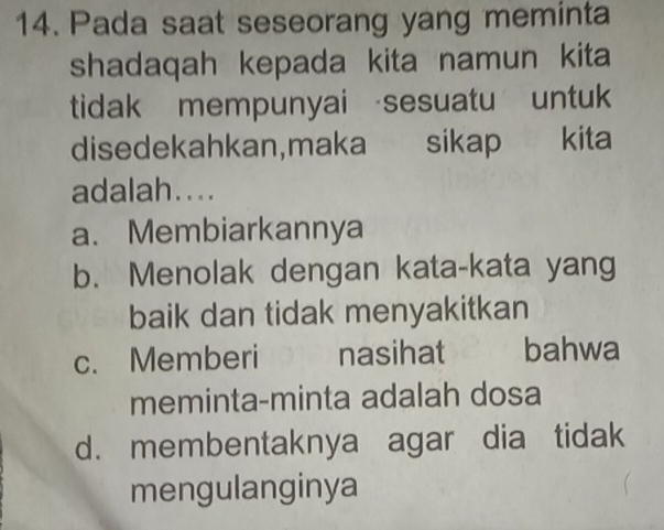 Pada saat seseorang yang meminta
shadaqah kepada kita namun kita
tidak mempunyai sesuatu untuk
disedekahkan,maka sikap kita
adalah....
a. Membiarkannya
b. Menolak dengan kata-kata yang
baik dan tidak menyakitkan
c. Memberi nasihat bahwa
meminta-minta adalah dosa
d. membentaknya agar dia tidak
mengulanginya