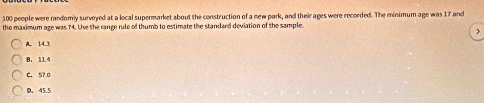 100 people were randomly surveyed at a local supermarket about the construction of a new park, and their ages were recorded. The minimum age was 17 and
the maximum age was 74. Use the range rule of thumb to estimate the standard deviation of the sample.
>
A. 14.3
B. 11.4
C. 57.0
D. 45.5