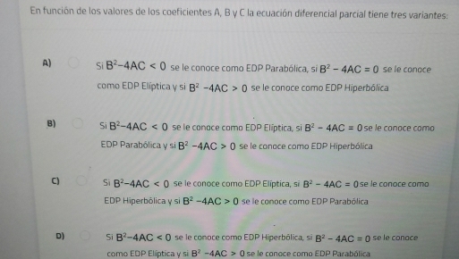 En función de los valores de los coeficientes A, B y C la ecuación diferencial parcial tiene tres variantes:
A) Si B^2-4AC<0</tex> se le conoce como EDP Parabólica, sí B^2-4AC=0 se le conoce
como EDP Elíptica y si B^2-4AC>0 se le conoce como EDP Hiperbólica
B) Si B^2-4AC<0</tex> se le conoce como EDP Elíptica, si B^2-4AC=0 se le conoce como
EDP Parabólica y si B^2-4AC>0 se le conoce como EDP Hiperbólica
C) Si B^2-4AC<0</tex> se le conoce como EDP Elíptica, si B^2-4AC=0 se le conoce como
EDP Hiperbôlica y si B^2-4AC>0 se le conoce como EDP Parabólica
D) Si B^2-4AC<0</tex> se le conoce como EDP Hiperbólica, si B^2-4AC=0 se le conace
como EDP Elíptica y si B^2-4AC>0 se le conoce como EDP Parabólica