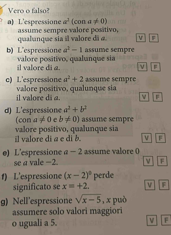 Vero o falso?
a) L'espressione a^2 (con a!= 0)
assume sempre valore positivo,
qualunque sia il valore di a. V F
b) L'espressione a^2-1 assume sempre
valore positivo, qualunque sia
il valore di a. V F
c) L’espressione a^2+2 assume sempre
valore positivo, qualunque sia
il valore di a. V F
d) L'espressione a^2+b^2
(con a!= 0 e b!= 0) assume sempre
valore positivo, qualunque sia
il valore di a e di b. V F
e) L'espressione a-2 assume valore 0
se a vale −2. V F
f) L’espressione (x-2)^0 perde
significato se x=+2. V F
g) Nell’espressione sqrt(x-5) , x può
assumere solo valori maggiori
o uguali a 5.
V F