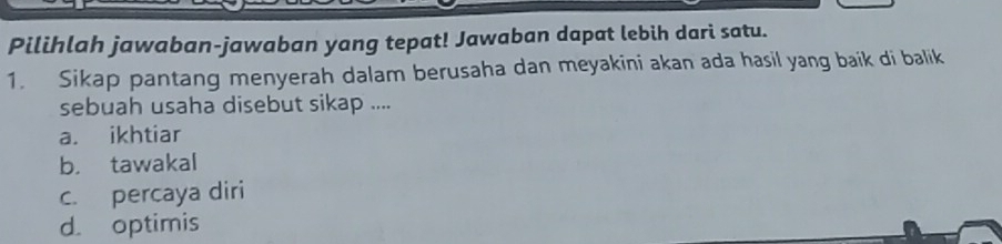 Pilihlah jawaban-jawaban yang tepat! Jawaban dapat lebih dari satu.
1. Sikap pantang menyerah dalam berusaha dan meyakini akan ada hasil yang baik di balik
sebuah usaha disebut sikap ....
a. ikhtiar
b. tawakal
c. percaya diri
d. optimis