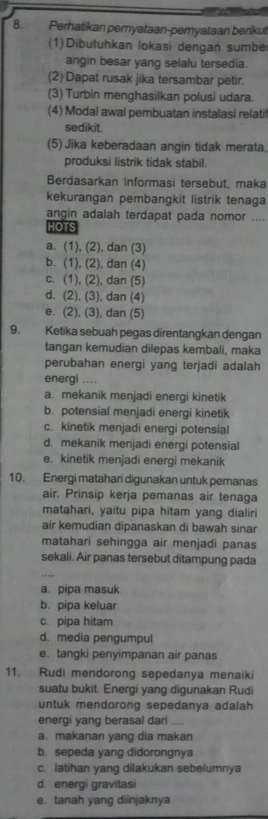 Perhatikan pernyataan-peryataan berikut
(1)Dibutuhkan lokasi dengan sumbe
angin besar yang selalu tersedia.
(2) Dapat rusak jika tersambar petir.
(3) Turbin menghasilkan polusi udara.
(4) Modal awal pembuatan instalasi relatif
sedikit.
(5) Jika keberadaan angin tidak merata,
produksi listrik tidak stabil.
Berdasarkan informasi tersebut, maka
kekurangan pembangkit listrik tenaga
angin adalah terdapat pada nomor ....
HOTS
a. (1), (2), dan (3)
b. (1), (2), dan (4)
c. (1), (2), dan (5)
d. (2), (3), dan (4)
e. (2), (3), dan (5)
9. Ketika sebuah pegas direntangkan dengan
tangan kemudian dilepas kembali, maka
perubahan energi yang terjadi adalah
energi ....
a. mekanik menjadi energi kinetik
b. potensial menjadi energi kinetik
c. kinetik menjadi energi potensial
d. mekanik menjadi energi potensial
e. kinetik menjadi energi mekanik
10. Energi matahari digunakan untuk pemanas
air. Prinsip kerja pemanas air tenaga
matahari, yaitu pipa hitam yang dialiri
air kemudian dipanaskan di bawah sinar
matahari sehingga air menjadi panas
sekali. Air panas tersebut ditampung pada
a. pipa masuk
b. pipa keluar
c. pipa hitam
d. media pengumpul
e. tangki penyimpanan air panas
11. Rudi mendorong sepedanya menaiki
suatu bukit. Energi yang digunakan Rudi
untuk mendorong sepedanya adalah
energi yang berasal dari ....
a. makanan yang dia makan
b. sepeda yang didorongnya
c. latihan yang dilakukan sebelumnya
d. energi gravitasi
e. tanah yang diinjaknya