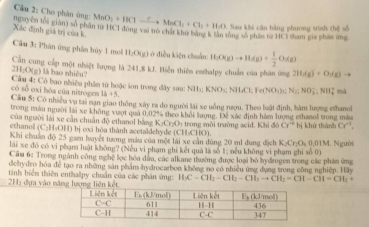 Cho phản ứng: MnO_2+HClxrightarrow rMnCl_2+Cl_2+H_2O.  Sau khi cân bằng phương trình (hệ số
nguyên tối giản) số phân tử HCI đóng vai trò chất khử bằng k lần tổng số phân từ HCl tham gia phân ứng
Xác định giá trị của k.
Câu 3: Phản ứng phần hủy 1 mol H_2O(g) ở điều kiện chuẩn: H_2O(g)to H_2(g)+ 1/2 O_2(g)
Cần cung cấp một nhiệt lượng là 241,8 kJ. Biến thiên enthalpy chuẩn của pháân
2H_2O(g) ) là bao nhiêu? (mg2H_2(g)+O_2(g) -
Câu 4: Có bao nhiêu phân tử hoặc ion trong dãy sau: NHạ; h XNO_3;NH_4Cl;Fe(NO_3)_3;N_2;NO_3^(-;NH_4^+ mà
có số oxi hóa của nitrogen 1a+5.
Câu 5: Có nhiều vụ tai nạn giao thông xảy ra do người lái xe uống rượu. Theo luật định, hàm lượng ethanol
trong máu người lái xe không vượt quá 0,02% theo khổi lượng. Để xác định hàm lượng ethanol trong máu
của người lái xe cần chuẩn độ ethanol bằng K_2)Cr_2O_7 trong môi trường acid. Khi đó Cr^(+6) bị khử thành Cr^(+3).
ethanol (C_2H_5OH) bị oxi hóa thành acetaldehyde (CH_3CHO).
Khi chuẩn độ 25 gam huyết tương máu của một lái xe cần dùng 20 ml dung dịch K_2Cr_2O_60.01M. Người
lái xe đó có vi phạm luật không? (Nếu vi phạm ghi kết quả là số 1; nếu không vi phạm ghi shat OO)
Câu 6: Trong ngành công nghệ lọc hóa dầu, các alkane thường được loại bỏ hydrogen trong các phản ứng
dehydro hóa để tạo ra những sản phẩm hydrocarbon không no có nhiều ứng dụng trong công nghiệp. Hãy
tính biến thiên enthalpy chuẩn của các phản ứng: H_3C-CH_2-CH_2-CH_3to CH_2=CH-CH=CH_2+
2H_2 dựa vào năng lượng liên kết.