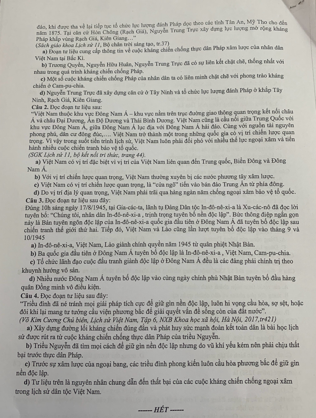 đảo, khi được tha về lại tiếp tục tổ chức lực lượng đánh Pháp dọc theo các tỉnh Tân An, Mỹ Tho cho đến
năm 1875. Tại căn cứ Hòn Chông (Rạch Giá), Nguyễn Trung Trực xây dựng lực lượng mở rộng kháng
Pháp khắp vùng Rạch Giá, Kiên Giang..”
(Sách giáo khoa Lịch sử 11, Bộ chân trời sáng tạo, tr.37)
a) Đoạn tư liệu cung cấp thông tin về cuộc kháng chiến chống thực dân Pháp xâm lược của nhân dân
Việt Nam tại Bắc Kì.
b) Trương Quyền, Nguyễn Hữu Huân, Nguyễn Trung Trực đã có sự liên kết chặt chẽ, thống nhất với
nhau trong quá trình kháng chiến chồng Pháp.
c) Một số cuộc kháng chiến chống Pháp của nhân dân ta có liên minh chặt chẽ với phong trào kháng
chiến ở Cam-pu-chia.
d) Nguyễn Trung Trực đã xây dựng căn cứ ở Tây Ninh và tổ chức lực lượng đánh Pháp ở khắp Tây
Ninh, Rạch Giá, Kiên Giang.
Câu 2. Đọc đoạn tư liệu sau:
“Việt Nam thuộc khu vực Đông Nam Á - khu vực nằm trên trục đường giao thộng quan trọng kết nối châu
Á và châu Đại Dương, Ấn Độ Dương và Thái Bình Dương. Việt Nam cũng là cầu nối giữa Trung Quốc với
khu vực Đông Nam Á, giữa Đông Nam Á lục địa với Đồng Nam Á hải đảo. Cùng với nguồn tài nguyên
phong phú, dân cư đông đúc,.... Việt Nam trở thành một trong những quốc gia có vị trí chiến lược quạn
trọng. Vì vậy trong suốt tiến trình lịch sử, Việt Nam luôn phải đối phó với nhiều thế lực ngoại xâm và tiến
hành nhiều cuộc chiến tranh bảo vệ tổ quốc.
(SGK Lịch sử 11, bộ kết nổi tri thức, trang 44).
a) Việt Nam có vị trí đặc biệt vì vị trí của Việt Nam liên quan đến Trung quốc, Biển Đông và Đông
Nam Á.
b) Với vị trí chiến lược quan trọng, Việt Nam thường xuyên bị các nước phương tây xâm lược.
c) Việt Nam có vị trí chiến lược quan trọng, là “cửa ngõ” tiến vào bán đảo Trung Ấn từ phía đông.
d) Do vị trí địa lý quan trọng, Việt Nam phải trãi qua hàng ngàn năm chống ngoại xâm bảo vệ tổ quốc.
Câu 3. Đọc đoạn tư liệu sau đây:
Đúng 10h sáng ngày 17/8/1945, tại Gia-các-ta, lãnh tụ Đảng Dân tộc In-đô-nê-xi-a là Xu-các-nô đã đọc lời
tuyên bố: “Chúng tôi, nhân dân In-đô-nê-xi-a , trịnh trọng tuyên bố nền độc lập”. Bức thông điệp ngắn gọn
lnày là Bản tuyên ngôn độc lập của In-đô-nê-xi-a quốc gia đầu tiên ở Đông Nam Á đã tuyên bố độc lập sau
chiến tranh thế giới thứ hai. Tiếp đó, Việt Nam và Lào cũng lần lượt tuyên bố độc lập vào tháng 9 và
10/1945
a) In-đô-nê-xi-a, Việt Nam, Lào giành chính quyền năm 1945 từ quân phiệt Nhật Bản.
b) Ba quốc gia đầu tiên ở Đông Nam Á tuyên bố độc lập là In-đô-nê-xi-a  , Việt Nam, Cam-pu-chia.
c) Tổ chức lãnh đạo cuộc đấu tranh giành độc lập ở Đông Nam Á đều là các đảng phái chính trị theo
khuynh hướng vô sản.
d) Nhiều nước Đông Nam Á tuyên bố độc lập vào cùng ngày chính phủ Nhật Bản tuyên bố đầu hàng
quân Đồng minh vô điều kiện.
Câu 4. Đọc đoạn tư liệu sau đây:
“Triều đình đã né tránh mọi giải pháp tích cực để giữ gìn nền độc lập, luôn hi vọng cầu hòa, sợ sệt, hoặc
đôi khi lại mang tư tưởng cầu viện phương bắc đề giải quyết vấn đề sống còn của đất nước'.
(Võ Kim Cương Chủ biên, Lịch sử Việt Nam, Tập 6, NXB Khoa học xã hội, Hà Nội, 2017,tr421)
a) Xây dựng đường lối kháng chiến đúng đắn và phát huy sức mạnh đoàn kết toàn dân là bài học lịch
sử được rút ra từ cuộc kháng chiến chống thực dân Pháp của triều Nguyễn.
b) Triều Nguyễn đã tìm mọi cách để giữ gìn nền độc lập nhưng do vũ khí yếu kém nên phải chịu thất
bại trước thực dân Pháp.
c) Trước sự xâm lược của ngoại bang, các triều đình phong kiến luôn cầu hòa phương bắc để giữ gìn
nền độc lập.
d) Tư liệu trên là nguyên nhân chung dẫn đến thất bại của các cuộc kháng chiến chống ngoại xâm
trong lịch sử dân tộc Việt Nam.
_hết_