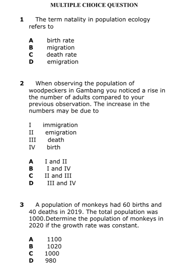 The term natality in population ecology
refers to
A birth rate
Bì migration
c death rate
D emigration
2 When observing the population of
woodpeckers in Gambang you noticed a rise in
the number of adults compared to your
previous observation. The increase in the
numbers may be due to
I immigration
II emigration
III death
IV birth
A I and II
B I and IV
C II and III
D III and IV
3 A population of monkeys had 60 births and
40 deaths in 2019. The total population was
1000.Determine the population of monkeys in
2020 if the growth rate was constant.
A 1100
B 1020
C 1000
D 980