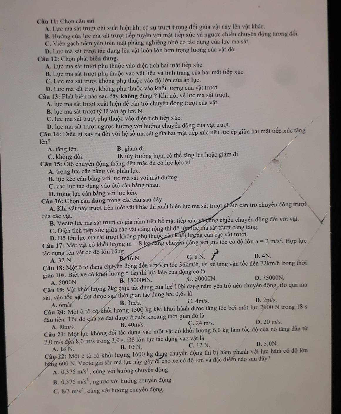 Chọn câu sai.
A. Lực ma sát trượt chỉ xuất hiện khi có sự trượt tương đối giữa vật này lên vật khác,
B. Hướng của lực ma sát trượt tiếp tuyến với mặt tiếp xúc và ngược chiếu chuyến động tượng đổi.
C. Viên gạch nằm yên trên mặt phẳng nghiêng nhờ có tác dụng của lực ma sát.
D. Lực ma sát trượt tác dụng lên vật luôn lớn hơn trọng lượng của vật đó.
Câu 12: Chọn phát biểu đúng.
A. Lực ma sát trượt phụ thuộc vào diện tích hai mặt tiếp xúc.
B. Lực ma sát trượt phụ thuộc vào vật liệu và tình trạng của hai mặt tiếp xúc.
C. Lực ma sát trượt không phụ thuộc vào độ lớn của áp lực.
D. Lực ma sát trượt không phụ thuộc vào khối lượng của vật trượt.
Câu 13: Phát biểu nào sau đây không đúng ? Khi nói về lực ma sát trượt,
A. lực ma sát trượt xuất hiện để cản trở chuyển động trượt của vật.
B. lực ma sát trượt tỷ lệ với áp lực N.
C. lực ma sát trượt phụ thuộc vào diện tích tiếp xúc.
D. lực ma sát trượt ngược hướng với hướng chuyển động của vật trượt.
Câu 14: Điều gì xảy ra đối với hệ số ma sát giữa hai mặt tiếp xúc nếu lực ép giữa hai mặt tiếp xúc tăng
lên?
A. tăng lên. B. giảm đi.
C. không đổi. D. tùy trường hợp, có thể tăng lên hoặc giảm đi.
Câu 15: Ôtô chuyển động thắng đều mặc dù có lực kéo vì
A. trọng lực cân bằng với phản lực.
B. lực kéo cân bằng với lực ma sát với mặt đường.
C. các lực tác dụng vào ôtô cân bằng nhau.
D. trọng lực cân bằng với lực kéo.
Câu 16: Chọn câu đúng trong các câu sau đây.
A. Khi vật này trượt trên một vật khác thì xuất hiện lực ma sát trượt nhâm cản trở chuyển động trượt
của các vật.
B. Vectơ lực ma sát trượt có giá nằm trên bề mặt tiếp xúc và cùng chiều chuyển động đối với vật.
C. Diện tích tiếp xúc giữa các vật càng rộng thì độ lớn lực ma sát trượt càng tăng.
D. Độ lớn lực ma sát trượt không phụ thuộc vào khối lượng của các vật trượt.
Câu 17: Một vật có khối lượng m=8 kg đang chuyển động với gia tốc có độ lớn a=2m/s^2. Hợp lực
tác dụng lên vật có độ lớn bằng
A. 32 N. B. 16 N. C. 8 N. D. 4N.
Câu 18: Một ô tô đang chuyển động đều với vận tốc 36km/h, tài xế tăng vận tốc đến 72km/h trong thời
gian 10s. Biết xe có khổi lượng 5 tấn thì lực kéo của động cơ là
A. 5000N. B. 150000N. C. 50000N. D. 75000N.
Câu 19: Vật khối lượng 2kg chịu tác dụng của lực 10N đang nằm yên trở nên chuyển động, Bỏ qua ma
sát, vận tốc vật đạt được sạn thời gian tác dụng lực 0,6s là
A. 6m/s B. 3m/s. C. 4m/s.
D. 2n/s.
Câu 20: Một ô tô có khối lượng 1500 kg khi khởi hành được tăng tốc bởi một lực 2000 N trong 18 s
đầu tiên. Tốc độ cửa xe đạt được ở cuối khoảng thời gian đó là
A. l0m/s B. 40m/s. C. 24 m/s D. 20 m/s.
Câu 21: Một lực không đổi tác dụng vào một vật có khối lượng 6,0 kg làm tốc độ của nó tăng dần từ
2,0 m/s đến 8,0 m/s trong 3,0 s. Độ lớn lực tác dụng vào vật là
A. I N. B. 10 N. C. 12 N.
D. 5,0N.
Câu 22: Một ô tô có khối lượng 1600 kg đang chuyển động thì bị hãm phanh với lực hãm có độ lớn
băng 600 N. Vectơ gia tốc mà lực này gây ra cho xe có độ lớn và đặc điểm nào sau đây?
A. 0,375m/s^2 cùng với hướng chuyển động.
B. 0,375m/s^2 ngược với hướng chuyển động.
C. 8/3m/s^2 , cùng với hướng chuyển động