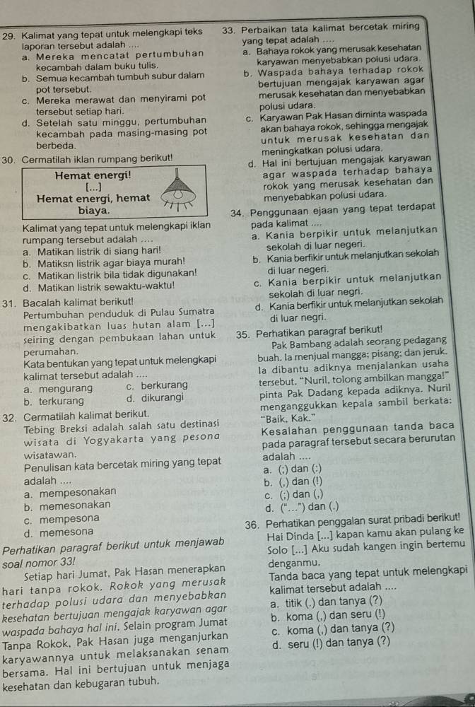 Kalimat yang tepat untuk melengkapi teks 33. Perbaikan tata kalimat bercetak miring
laporan tersebut adalah loee yang tepat adalah
a. Mereka mencatat pertumbuhan a. Bahaya rokok yang merusak kesehatan
kecambah dalam buku tulis. karyawan menyebabkan polusi udara.
b. Semua kecambah tumbuh subur dalam b. Waspada bahaya terhadap rokok
pot tersebut. bertujuan mengajak karyawan aga
c. Mereka merawat dan menyirami pot merusak kesehatan dan menyebabkan
tersebut setiap hari. polusi udara.
d. Setelah satu minggu, pertumbuhan c. Karyawan Pak Hasan diminta waspada
kecambah pada masing-masing pot akan bahaya rokok, sehingga mengajak
untuk merusak kesehatan dan
berbeda
30. Cermatilah iklan rumpang berikut! meningkatkan polusi udara.
d. Hal ini bertujuan mengajak karyawan
Hemat energi! agar waspada terhadap bahaya
[...]
rokok yang merusak kesehatan dan 
Hemat energi, hemat menyebabkan polusi udara.
biaya. 34. Penggunaan ejaan yang tepat terdapat
Kalimat yang tepat untuk melengkapi iklan pada kalimat ....
rumpang tersebut adalah ... a. Kania berpikir untuk melanjutkan
a. Matikan listrik di siang hari! sekolah di luar negeri.
b. Matiksn listrik agar biaya murah! b. Kania berfikir untuk melanjutkan sekolah
c. Matikan listrik bila tidak digunakan! di luar negeri.
d. Matikan listrik sewaktu-waktu! c. Kania berpikir untuk melanjutkan
31. Bacalah kalimat berikut! sekolah di luar negri.
Pertumbuhan penduduk di Pulau Sumatra d. Kania berfikir untuk melanjutkan sekolah
mengakibatkan luas hutan alam [...] di luar negri.
seiring dengan pembukaan lahan untuk 35. Perhatikan paragraf berikut!
perumahan. Pak Bambang adalah seorang pedagang
Kata bentukan yang tepat untuk melengkapi buah. Ia menjual mangga; pisang; dan jeruk.
kalimat tersebut adalah .... la dibantu adiknya menjalankan usaha
a. mengurang c. berkurang tersebut. “Nuril, tolong ambilkan mangga!”
b. terkurang d. dikurangi pinta Pak Dadang kepada adiknya. Nuril
32. Cermatilah kalimat berikut. menganggukkan kepala sambil berkata:
Tebing Breksi adalah salah satu destinasi “Baik, Kak.”
wisata di Yogyakarta yang pesona Kesalahan penggunaan tanda baca
wisatawan. pada paragraf tersebut secara berurutan
Penulisan kata bercetak miring yang tepat adalah ....
adalah .... a. (;) dan (:)
b. (,) dan (!)
a. mempesonakan c. (;) dan (,)
b. memesonakan
c. mempesona d. (“.”) dan (.)
d. memesona 36. Perhatikan penggalan surat pribadi berikut!
Perhatikan paragraf berikut untuk menjawab Hai Dinda [...] kapan kamu akan pulang ke
soal nomor 33! Solo [...] Aku sudah kangen ingin bertemu
Setiap hari Jumat, Pak Hasan menerapkan denganmu.
hari tanpa rokok. Rokok yang merusak Tanda baca yang tepat untuk melengkapi
terhadap polusi udara dan menyebabkan kalimat tersebut adalah ....
kesehatan bertujuan mengajak karyawan agar a.titik (. .) dan tanya (?)
waspada bahaya hal ini. Selain program Jumat b. koma (,) dan seru (!)
Tanpa Rokok, Pak Hasan juga menganjurkan c. koma (,) dan tanya (?)
karyawannya untuk melaksanakan senam d. seru (!) dan tanya (?)
bersama. Hal ini bertujuan untuk menjaga
kesehatan dan kebugaran tubuh.