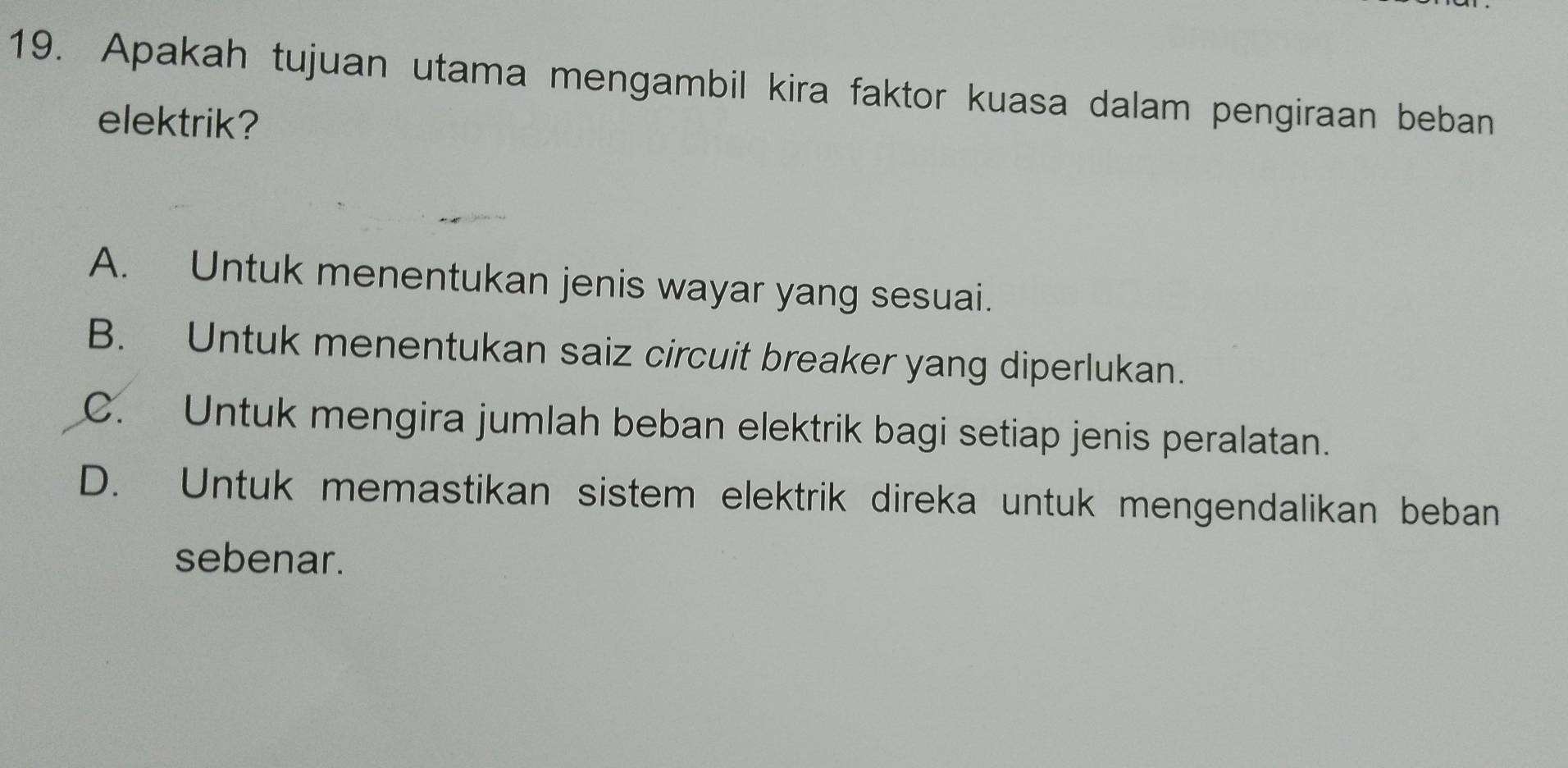 Apakah tujuan utama mengambil kira faktor kuasa dalam pengiraan beban
elektrik?
A. Untuk menentukan jenis wayar yang sesuai.
B. Untuk menentukan saiz circuit breaker yang diperlukan.
C. Untuk mengira jumlah beban elektrik bagi setiap jenis peralatan.
D. Untuk memastikan sistem elektrik direka untuk mengendalikan beban
sebenar.