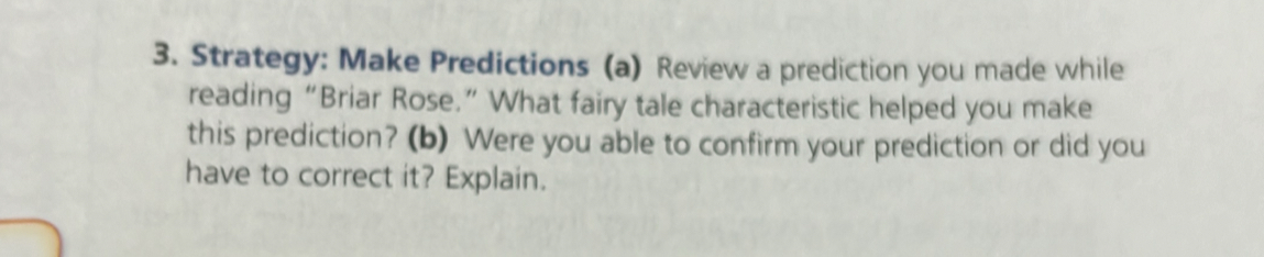 Strategy: Make Predictions (a) Review a prediction you made while 
reading “Briar Rose.” What fairy tale characteristic helped you make 
this prediction? (b) Were you able to confirm your prediction or did you 
have to correct it? Explain.