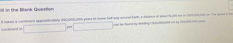 ill in the Blank Question 
It takes a continent approximately 250,000,000 years to move half-way around Earth, a distance of about 19,200 km or 1,920,000,000 cm. The speed of the 
continent in □ per □°  1/3  an be found by dividing 1,920,000,000 cm by 250,000,000 years