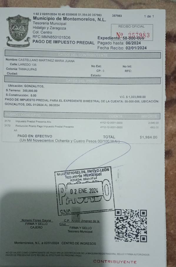 1 02 2 02/01/2024 10:40 8359608 $1,984.00 357983 357983 1 de 1
Municipio de Montemorelos, N.L.
Tesoreria Municipal
Hidalgo y Zaragoza RECIBO OFICIAL
Col. Centro
RFC:MMN8501015D6 Expediente: 58-000-006
PAGO DE IMPUESTO PREDIAL Pagado hasta: 06/2024
Fecha Recibo: 02/01/2024
Nombre: CASTELLANO MARTINEZ MARIA JUANA
Calle:LAREDO 135 No Ext:
Colonia: TAMAULIPAS CP: 0 No Int: RFC:
Ciudad: Estado:
Ubicación: GONZALITOS
S.Terreno: 350,000.00
S.Construcción: 0.00 V.C. $ 1,323,000.00
PAGO DE IMPUESTO PREDIAL PARA EL EXPEDIENTE BIMESTRAL DE LA CUENTA: 58-000-006, UBICACIÓN:
GONZALITOS, DEL 01/2024 AL 06/2024
0 VCG ICEPTO
170 Impuesto Predial Presente Año 4112-12-0001-0000 2.646 00
3170 Reducción Pronto Pago Impuesto Predial Presente 4112-12-0001-0000 -662.00
An
PAGO EN: EFECTIVO TOTAL $1,984.00
(Un Mil Novecientos Ochenta y Cuatro Pesos 00/100.M.N.)
MONTEMORELOS, NUEVO LEóN
Tesorería Municipal
ADMOW. 2021-2024
0 2 ENE 2024
CAIA
Nohemi Flores Gauna C. P. Aroldo Jimenez de la
FIRMAY SELLO Cruz
CAJERO FIRMAY SELLO
Tesorero Municipal
Montemorelos, N.L. a 02/01/2024 CENTRO DE INGRESOS
NG es valido como comp rOSAnte de PaGo SIN la cEiTif Cación de la Maquina Registradora, sello y firma autoriZados
favor dE prEsentAr esTE reciso al efectUAr sU proximo Rago
CONTRIBUYENTE