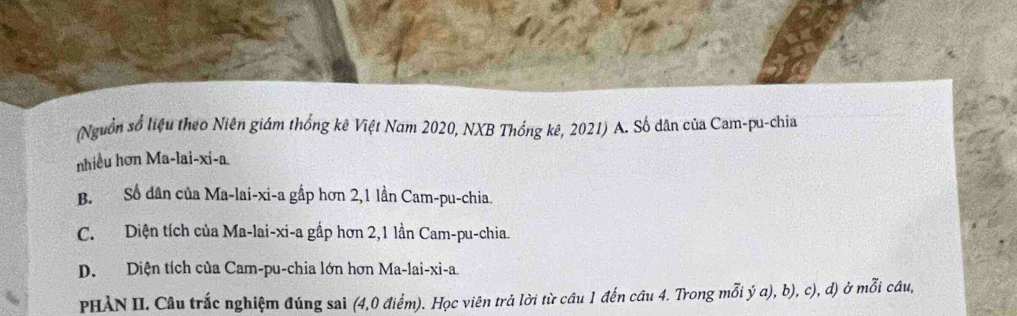 (Nguồn số liệu theo Niên giám thống kê Việt Nam 2020, NXB Thổng kê, 2021) A. Số dân của Cam-pu-chia
nhiều hơn Ma-lai-xi-a.
B. Số dân của Ma-lai-xi-a gấp hơn 2, 1 lần Cam-pu-chia.
C. Diện tích của Ma-lai-xi-a gấp hơn 2, 1 lần Cam-pu-chia.
D. Diện tích của Cam-pu-chia lớn hơn Ma-lai-xi-a.
PHẢN II. Câu trắc nghiệm đúng sai (4, 0 điểm). Học viên trá lời từ câu 1 đến câu 4. Trong mỗi ý a), b), c), d) ở mỗi câu,