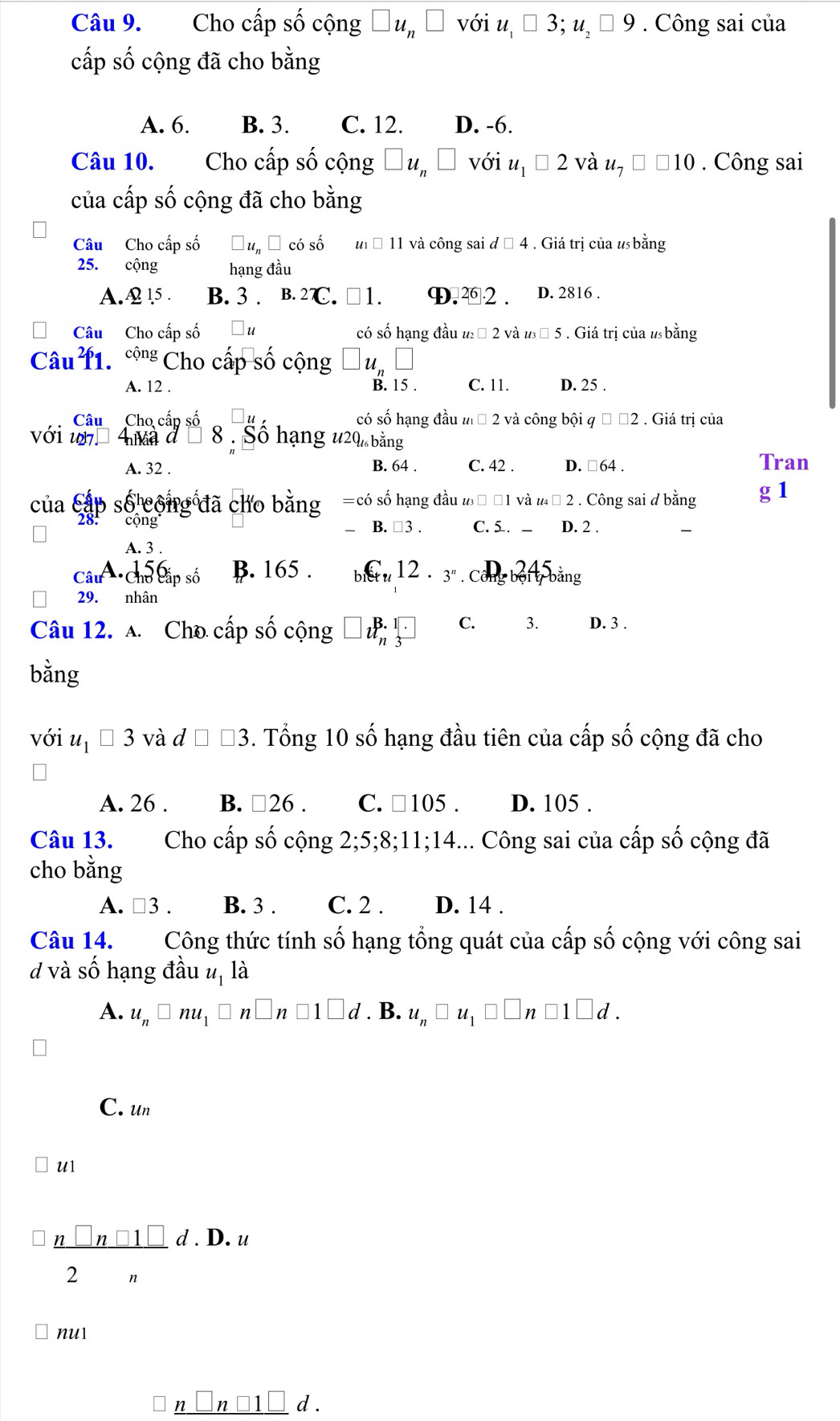 Cho cấp số cộng □ u_n□ với u_1□ 3;u_2□ 9. Công sai của
cấp số cộng đã cho bằng
A. 6. B. 3. C. 12. D. -6.
Câu 10. Cho cấp số cộng □ u_n□ với u_1□ 2 và u_7□ 10. Công sai
của cấp số cộng đã cho bằng
Câu Cho cấp số □ u_n□ cdot 0shat 0 u_1□ 11 và công sai d□ 4. Giá trị của u bằng
25. cộng hạng đầu
A.A 15 . B. 3 . B.27C. □ 1. D.⑳ 2 . D. 2816 .
Câu Cho cấp số □ t có số hạng đầu u_2□ 2 và u_3□ 5. Giá trị của ư bằng
Câu 11. ' Cho cấp số cộng □ u_n□
A. 12 . B. 15 . C. 11. D. 25 .
Câu Cho cấp số có số hạng đầu u_1□ 2 và công bội q□ □ 2. Giá trị của
với w  A ma d 8 . Sô hạng 1 120 bằng
A. 32 . B. 64 . C. 42 . D. □64 . Tran
của cấp số công đã cho bằng =cdot 0 số hạng đầu u_3□ □ 1 và u_4□ 2. Công sai d bằng g 1
28: cộng
B. □ 3. C. 5. _  D. 2 .
A. 3 .
Câu Chủ cấp số B. 165 . _1C_tu12· _3^n □  u_b+u_c bằng
29. nhân
Câu 12. A. Cho cấp số cộng □ u_n^((B.1)3^(□) C. 3. D. 3 .
bằng
với u_1)□ 3 và d □ □ 3. Tổng 10 số hạng đầu tiên của cấp số cộng đã cho
A. 26 . B. □ 26. C. □ 105. D. 105 .
Câu 13. Cho cấp số cộng I 2;5;8;11;14... Công sai của cấp số cộng đã
cho bằng
A. □ 3. B. 3 . C. 2 . D. 14 .
Câu 14. Công thức tính số hạng tổng quát của cấp số cộng với công sai
d và số hạng đầu u, là
A. u_n□ nu_1□ n□ 1□ d. B. u_n□ u_1□ □ n□ 1□ d.
C. un
U1
 n□ n□ 1□ /2n d.D.u
nu1
□ _ n□ n□ 1□ d.