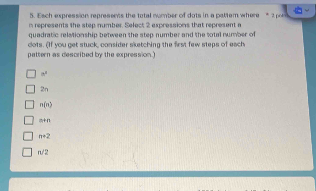 Each expression represents the total number of dots in a pattem where * 2 poln
n represents the step number. Select 2 expressions that represent a
quadratic relationship between the step number and the total number of
dots. (If you get stuck, consider sketching the first few steps of each
pattern as described by the expression.)
n^2
2n
n(n)
n+n
n+2
n/2