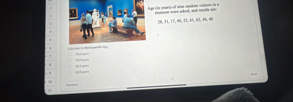 ge (in years) of nine random visitors in a
museum were asked, and results are:
2
3
28, 31, 17, 40, 52, 61, 62, 46, 40
4
5
6 Calculate its third quartile
7 75.0 years
54.0 years
8 56.5 years
9 62.0 years Next
10
Previous
11