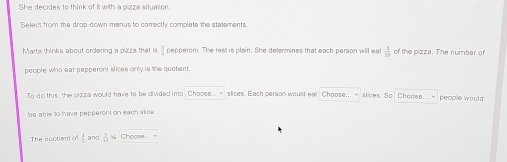 She decides to think of it with a pizza situation. 
Select from the drop-down menus to correctly complate the statements. 
Marta thinks about ordering a pizza that is  3/5  pepperoni. The rest is plain. She determines that each person will eat  1/10  of the pizza. The number of 
people who eat pepperoni slices only is the quotient. 
To do this, the pizza would have to be divided into Choose... ~ slices. Each person would eat Choose... ~ slices. So Choose.. people would 
be able to have pepperoni on each siice. 
The suctient of 1 1/2  and  7/11  s Choose