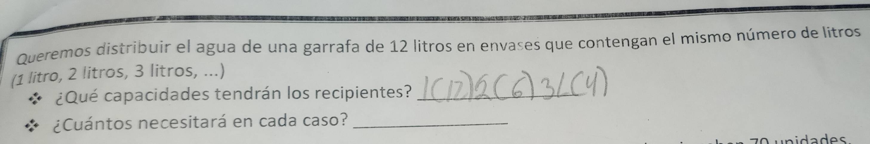 Queremos distribuir el agua de una garrafa de 12 litros en envases que contengan el mismo número de litros 
(1 litro, 2 litros, 3 litros, ...) 
¿Qué capacidades tendrán los recipientes?_ 
¿Cuántos necesitará en cada caso?_