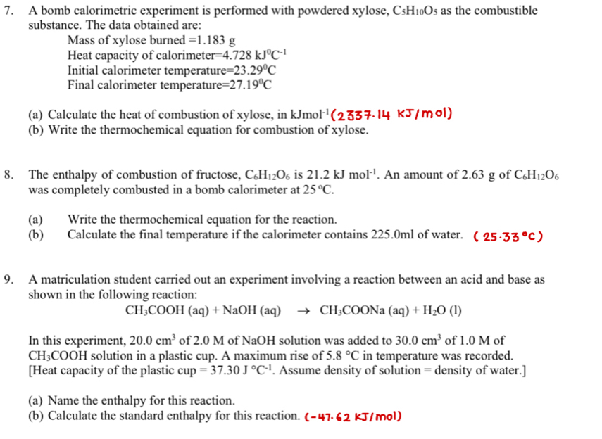 A bomb calorimetric experiment is performed with powdered xylose, C_5H_10O_5 as the combustible
substance. The data obtained are:
Mass of xylose burned =1.183g
Heat capacity of calorimeter =4.728kJ^0C^(-1)
Initial calorimeter temperatur e=23.29°C
Final calorimeter temperatur e=27.19°C
(a) Calculate the heat of combustion of xylose, in KJ mo l^(-1)(2337.14kJ/mol)
(b) Write the thermochemical equation for combustion of xylose.
8. The enthalpy of combustion of fructose, C_6H_12O_6 is 21.2kJmol^(-1). An amount of 2.63 g of C_6H_12O_6
was completely combusted in a bomb calorimeter at 25°C.
(a) Write the thermochemical equation for the reaction.
(b) Calculate the final temperature if the calorimeter contains 225.0ml of water. (25· 33°C)
9. A matriculation student carried out an experiment involving a reaction between an acid and base as
shown in the following reaction:
CH_3COOH(aq)+NaOH(aq)to CH_3COONa(aq)+H_2O(l)
In this experiment, 20.0cm^3 of 2.0 M of NaOH solution was added to 30.0cm^3 of 1.0 M of
CH_3COOH solution in a plastic cup. A maximum rise of 5.8°C in temperature was recorded.
[Heat capacity of the plastic cu =37.30J°C^(-1). Assume density of solution = density of water.]
(a) Name the enthalpy for this reaction.
(b) Calculate the standard enthalpy for this reaction. (-47.62kJ/mol)