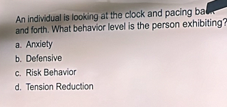 An individual is looking at the clock and pacing ba
and forth. What behavior level is the person exhibiting?
a. Anxiety
b. Defensive
c. Risk Behavior
d. Tension Reduction