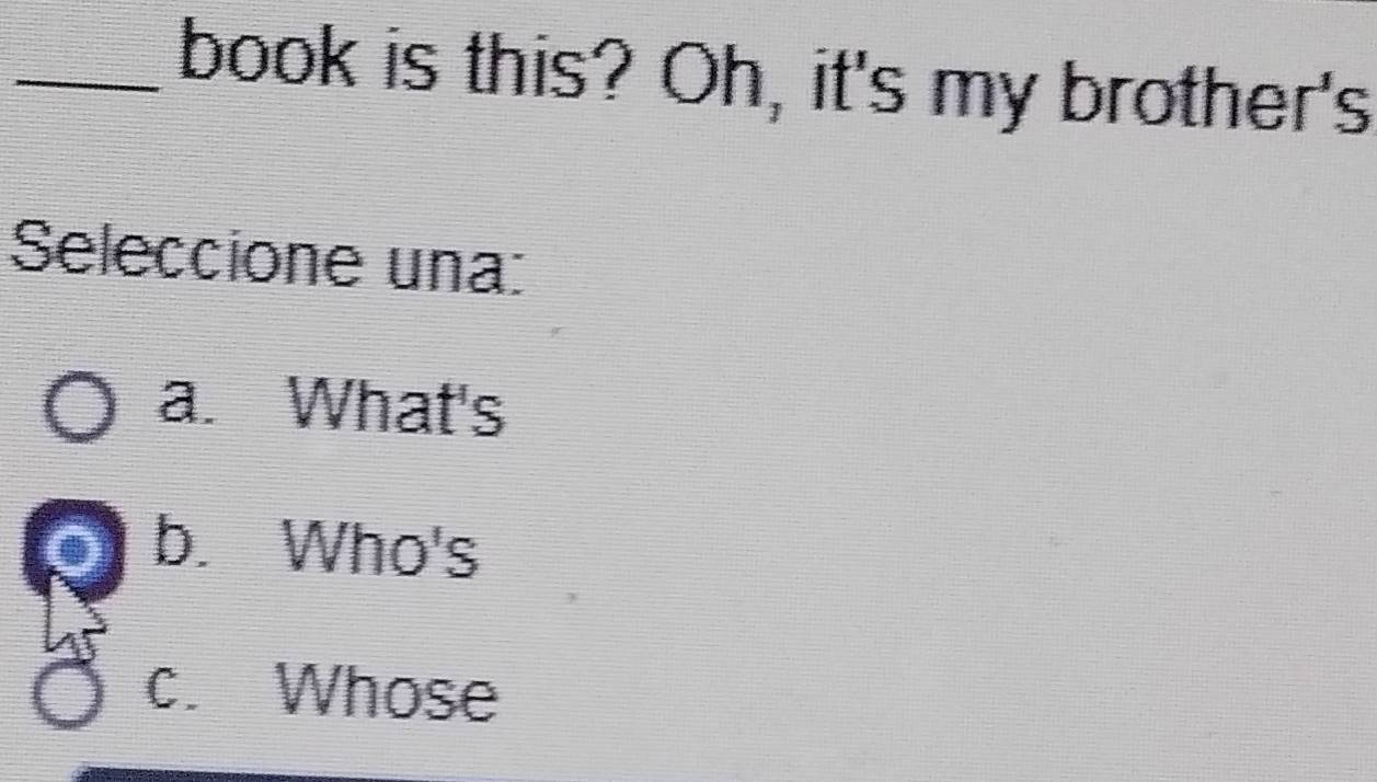 book is this? Oh, it's my brother's
Seleccione una:
a. What's
o b. Who's
c. Whose