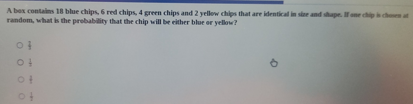 A box contains 18 blue chips, 6 red chips, 4 green chips and 2 yellow chips that are identical in size and shape. If one chip is chosen at
random, what is the probability that the chip will be either blue or yellow?
 2/3 
 1/3 
 3/5 
 1/2 