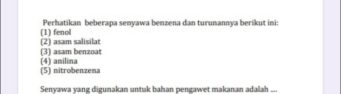 Perhatikan beberapa senyawa benzena dan turunannya berikut ini: 
(1) fenol 
(2) asam salisilat 
(3) asam benzoat 
(4) anilina 
(5) nitrobenzena 
Senyawa yang digunakan untuk bahan pengawet makanan adalah ....