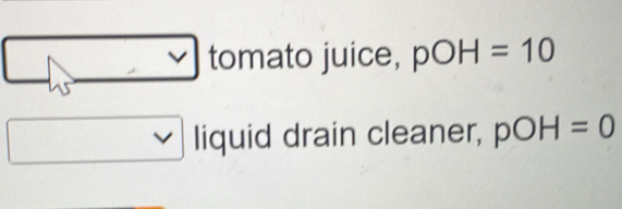 tomato juice, pOH=10
liquid drain cleaner, pOH=0